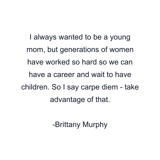 I always wanted to be a young mom, but generations of women have worked so hard so we can have a career and wait to have children. So I say carpe diem - take advantage of that.