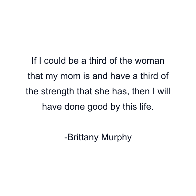 If I could be a third of the woman that my mom is and have a third of the strength that she has, then I will have done good by this life.