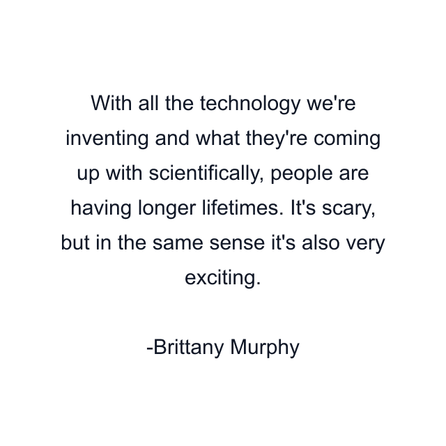 With all the technology we're inventing and what they're coming up with scientifically, people are having longer lifetimes. It's scary, but in the same sense it's also very exciting.