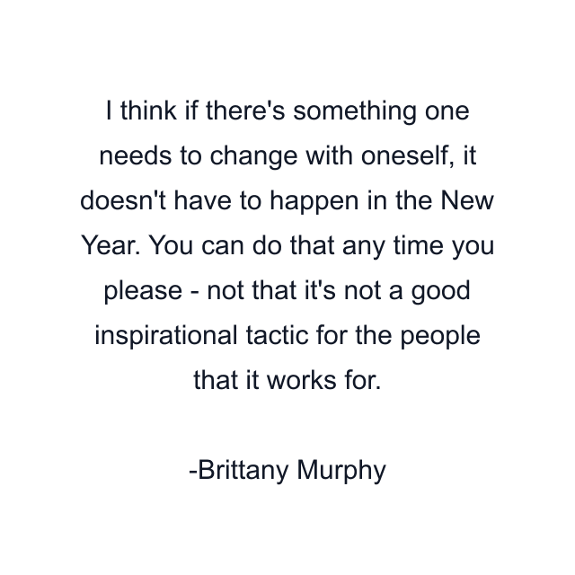 I think if there's something one needs to change with oneself, it doesn't have to happen in the New Year. You can do that any time you please - not that it's not a good inspirational tactic for the people that it works for.