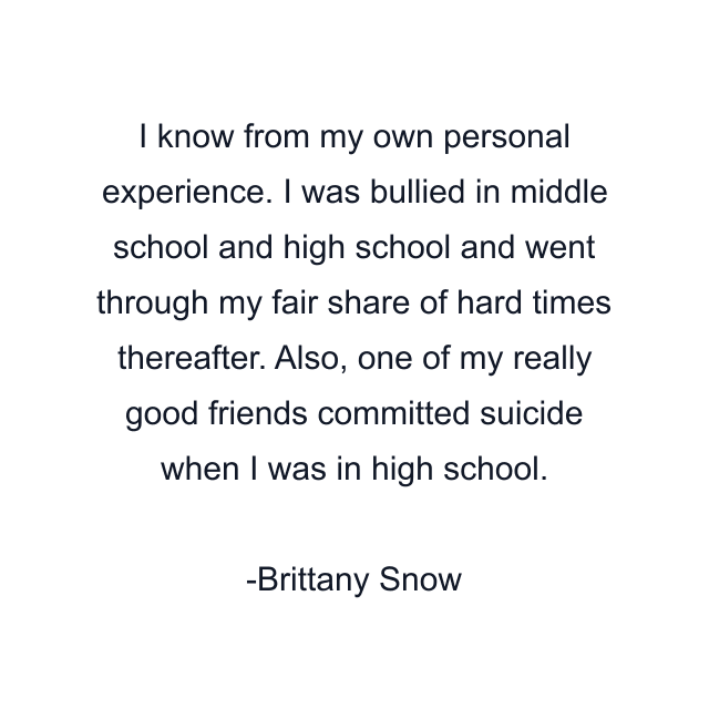 I know from my own personal experience. I was bullied in middle school and high school and went through my fair share of hard times thereafter. Also, one of my really good friends committed suicide when I was in high school.