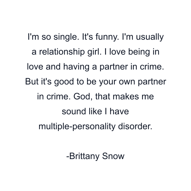 I'm so single. It's funny. I'm usually a relationship girl. I love being in love and having a partner in crime. But it's good to be your own partner in crime. God, that makes me sound like I have multiple-personality disorder.