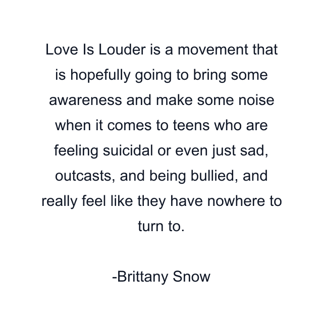 Love Is Louder is a movement that is hopefully going to bring some awareness and make some noise when it comes to teens who are feeling suicidal or even just sad, outcasts, and being bullied, and really feel like they have nowhere to turn to.