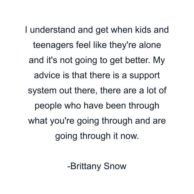 I understand and get when kids and teenagers feel like they're alone and it's not going to get better. My advice is that there is a support system out there, there are a lot of people who have been through what you're going through and are going through it now.