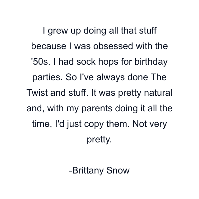 I grew up doing all that stuff because I was obsessed with the '50s. I had sock hops for birthday parties. So I've always done The Twist and stuff. It was pretty natural and, with my parents doing it all the time, I'd just copy them. Not very pretty.