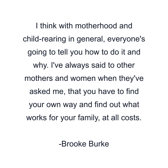 I think with motherhood and child-rearing in general, everyone's going to tell you how to do it and why. I've always said to other mothers and women when they've asked me, that you have to find your own way and find out what works for your family, at all costs.