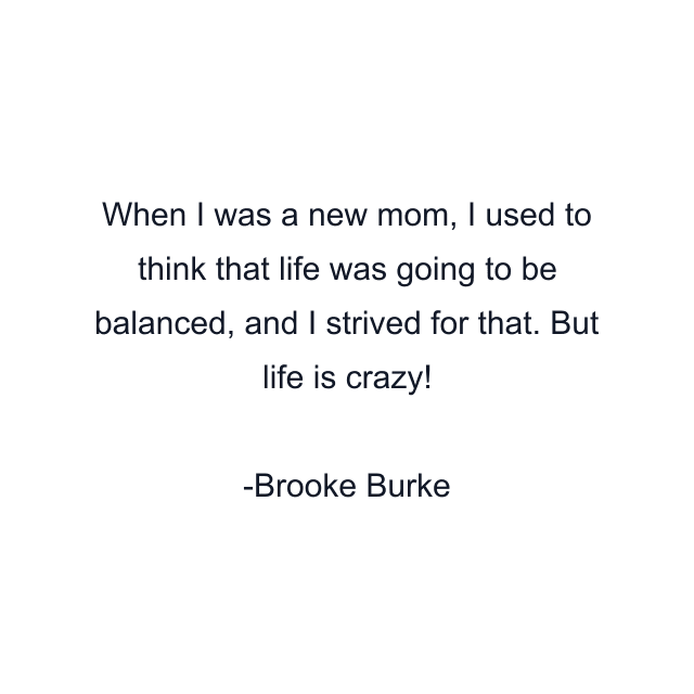 When I was a new mom, I used to think that life was going to be balanced, and I strived for that. But life is crazy!