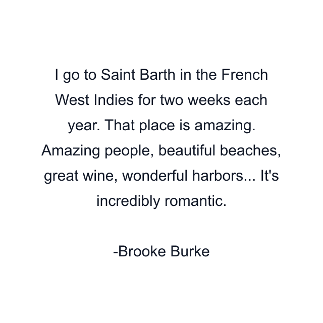 I go to Saint Barth in the French West Indies for two weeks each year. That place is amazing. Amazing people, beautiful beaches, great wine, wonderful harbors... It's incredibly romantic.