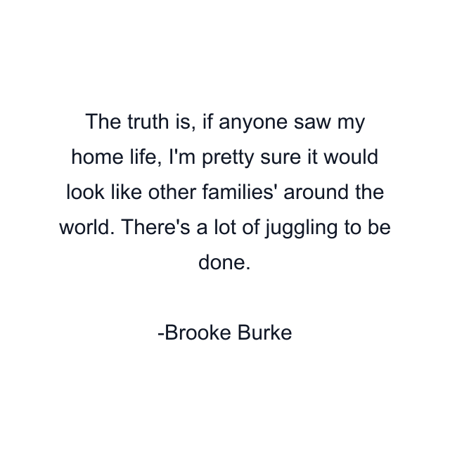 The truth is, if anyone saw my home life, I'm pretty sure it would look like other families' around the world. There's a lot of juggling to be done.