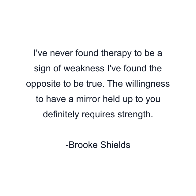 I've never found therapy to be a sign of weakness I've found the opposite to be true. The willingness to have a mirror held up to you definitely requires strength.