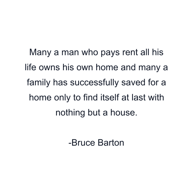 Many a man who pays rent all his life owns his own home and many a family has successfully saved for a home only to find itself at last with nothing but a house.