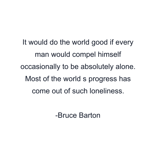 It would do the world good if every man would compel himself occasionally to be absolutely alone. Most of the world s progress has come out of such loneliness.