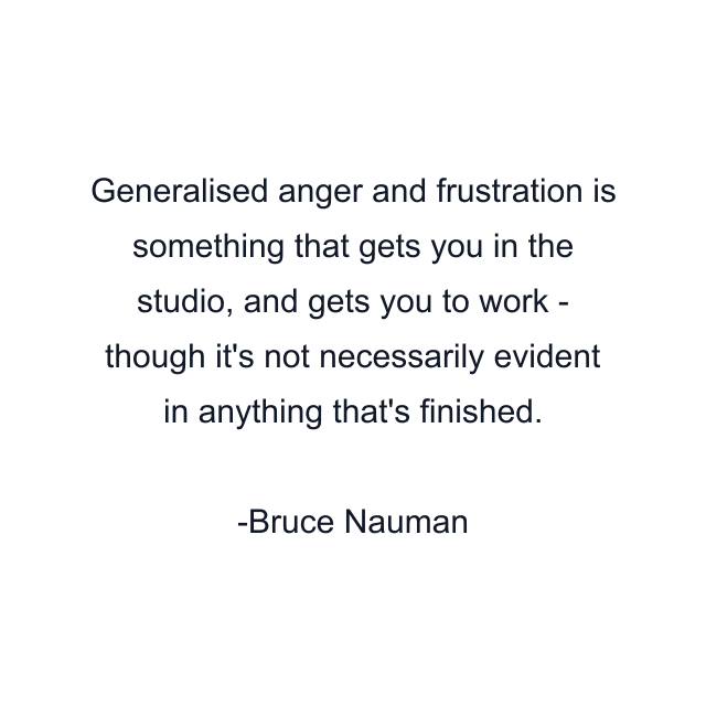 Generalised anger and frustration is something that gets you in the studio, and gets you to work - though it's not necessarily evident in anything that's finished.