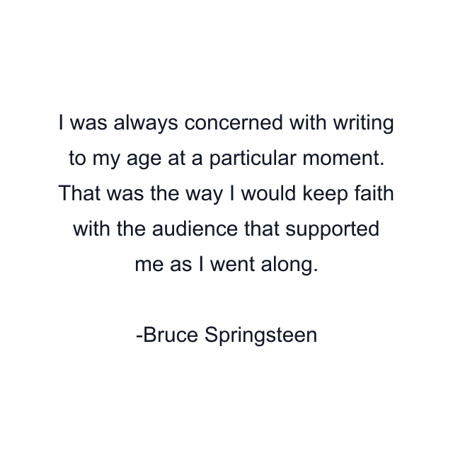 I was always concerned with writing to my age at a particular moment. That was the way I would keep faith with the audience that supported me as I went along.