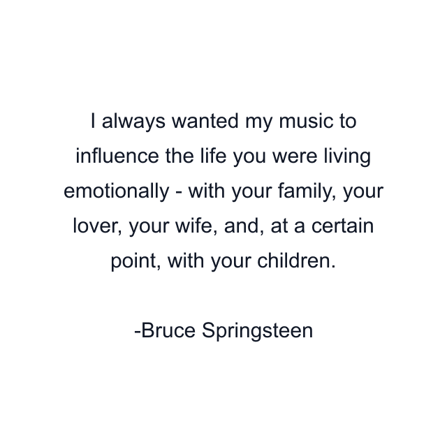 I always wanted my music to influence the life you were living emotionally - with your family, your lover, your wife, and, at a certain point, with your children.