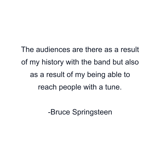 The audiences are there as a result of my history with the band but also as a result of my being able to reach people with a tune.