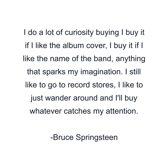 I do a lot of curiosity buying I buy it if I like the album cover, I buy it if I like the name of the band, anything that sparks my imagination. I still like to go to record stores, I like to just wander around and I'll buy whatever catches my attention.