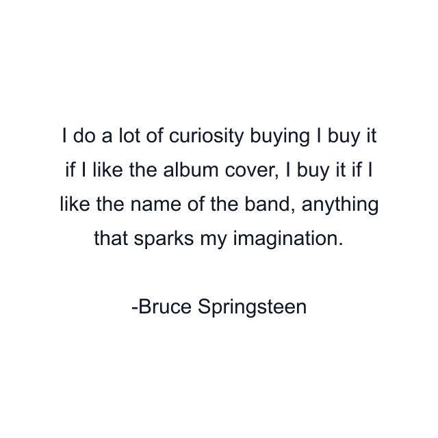 I do a lot of curiosity buying I buy it if I like the album cover, I buy it if I like the name of the band, anything that sparks my imagination.
