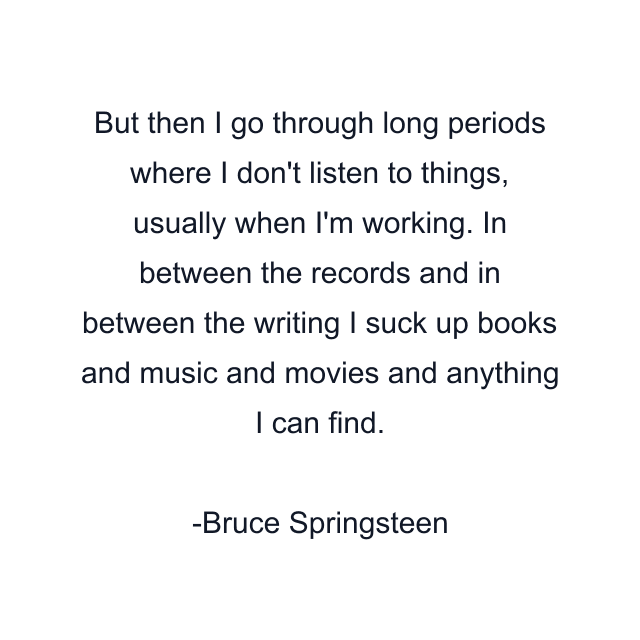 But then I go through long periods where I don't listen to things, usually when I'm working. In between the records and in between the writing I suck up books and music and movies and anything I can find.