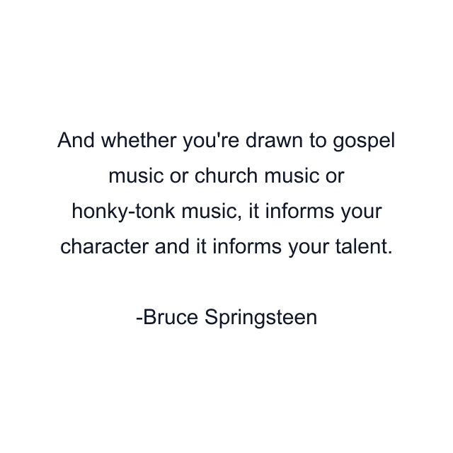 And whether you're drawn to gospel music or church music or honky-tonk music, it informs your character and it informs your talent.