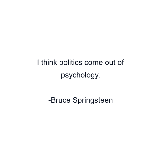 I think politics come out of psychology.