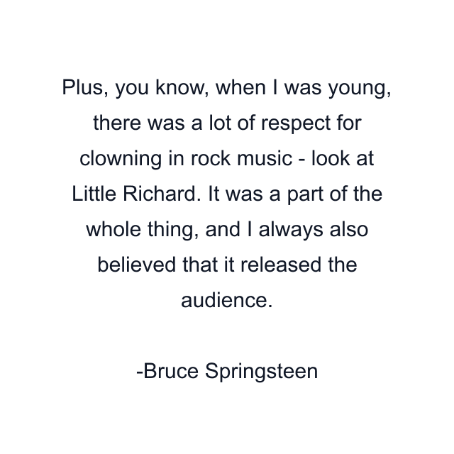 Plus, you know, when I was young, there was a lot of respect for clowning in rock music - look at Little Richard. It was a part of the whole thing, and I always also believed that it released the audience.