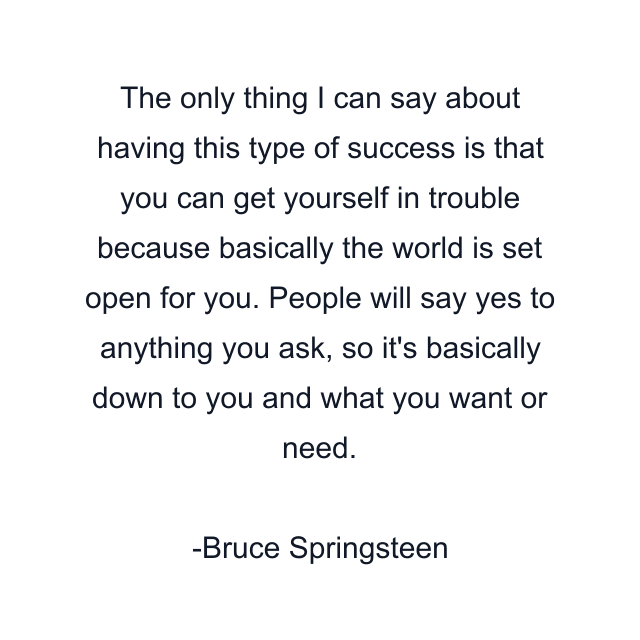 The only thing I can say about having this type of success is that you can get yourself in trouble because basically the world is set open for you. People will say yes to anything you ask, so it's basically down to you and what you want or need.