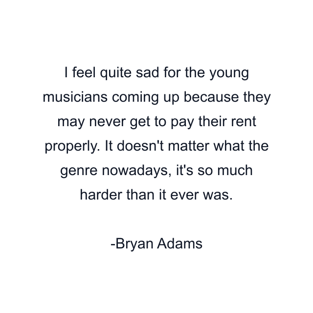 I feel quite sad for the young musicians coming up because they may never get to pay their rent properly. It doesn't matter what the genre nowadays, it's so much harder than it ever was.