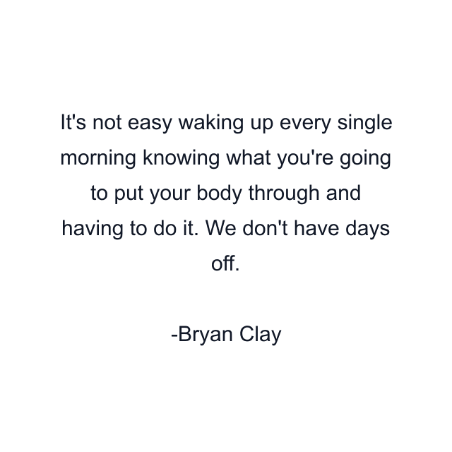 It's not easy waking up every single morning knowing what you're going to put your body through and having to do it. We don't have days off.