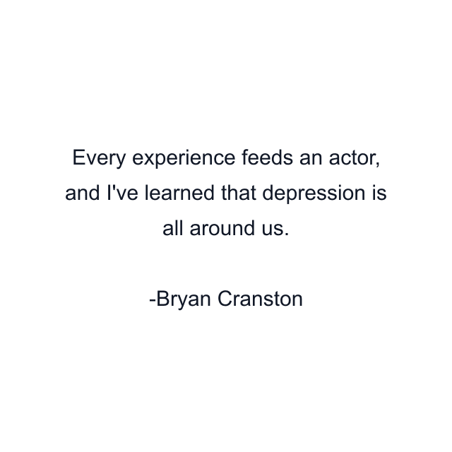 Every experience feeds an actor, and I've learned that depression is all around us.