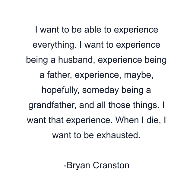 I want to be able to experience everything. I want to experience being a husband, experience being a father, experience, maybe, hopefully, someday being a grandfather, and all those things. I want that experience. When I die, I want to be exhausted.