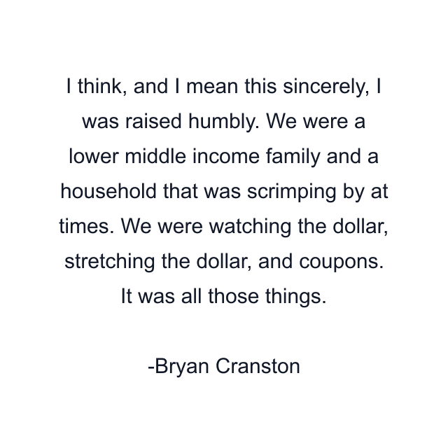 I think, and I mean this sincerely, I was raised humbly. We were a lower middle income family and a household that was scrimping by at times. We were watching the dollar, stretching the dollar, and coupons. It was all those things.