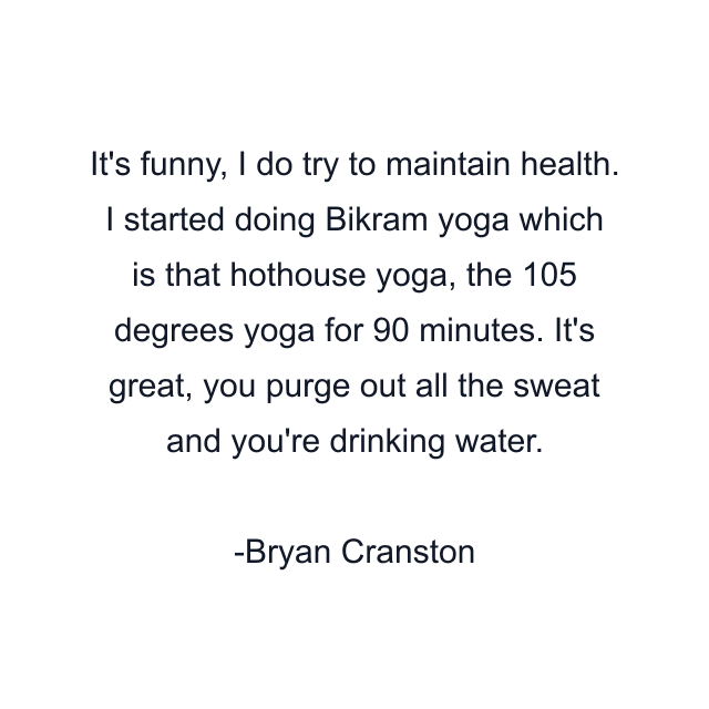 It's funny, I do try to maintain health. I started doing Bikram yoga which is that hothouse yoga, the 105 degrees yoga for 90 minutes. It's great, you purge out all the sweat and you're drinking water.