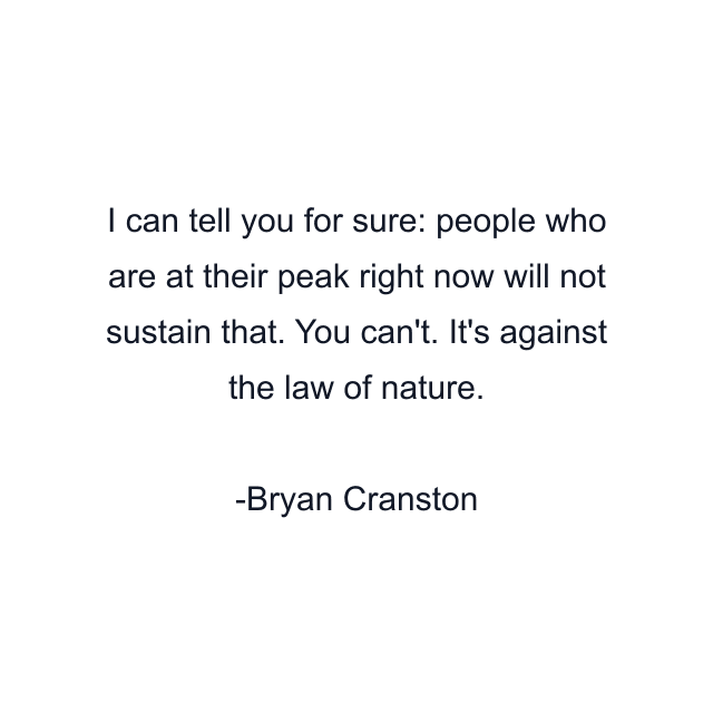 I can tell you for sure: people who are at their peak right now will not sustain that. You can't. It's against the law of nature.