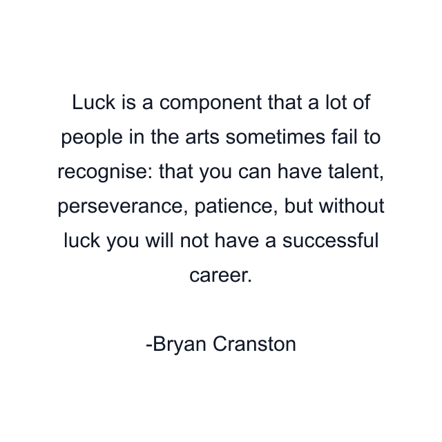 Luck is a component that a lot of people in the arts sometimes fail to recognise: that you can have talent, perseverance, patience, but without luck you will not have a successful career.