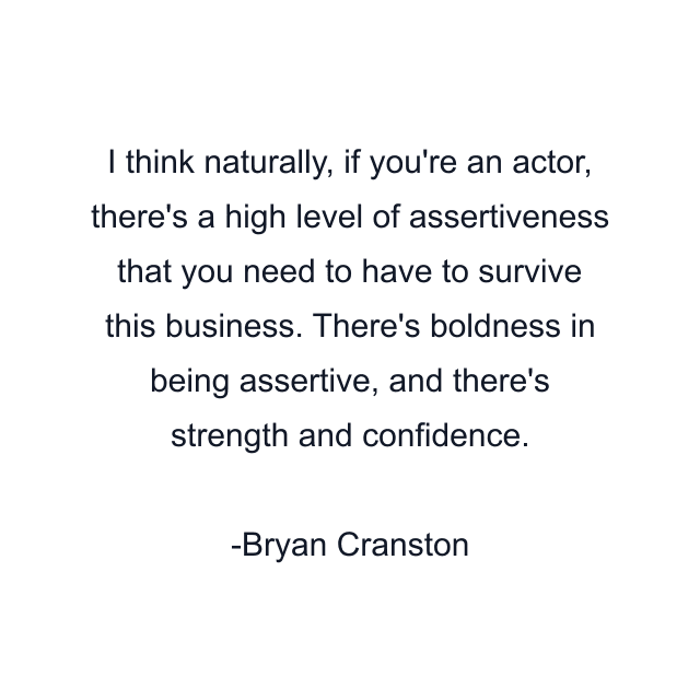 I think naturally, if you're an actor, there's a high level of assertiveness that you need to have to survive this business. There's boldness in being assertive, and there's strength and confidence.