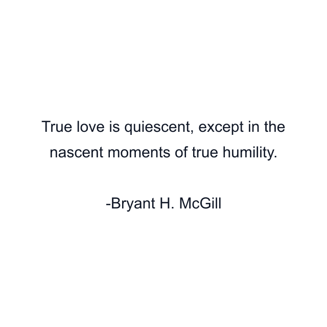 True love is quiescent, except in the nascent moments of true humility.