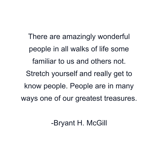 There are amazingly wonderful people in all walks of life some familiar to us and others not. Stretch yourself and really get to know people. People are in many ways one of our greatest treasures.