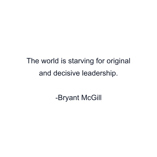 The world is starving for original and decisive leadership.