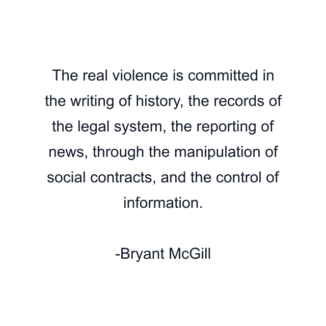 The real violence is committed in the writing of history, the records of the legal system, the reporting of news, through the manipulation of social contracts, and the control of information.