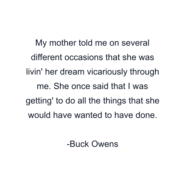 My mother told me on several different occasions that she was livin' her dream vicariously through me. She once said that I was getting' to do all the things that she would have wanted to have done.