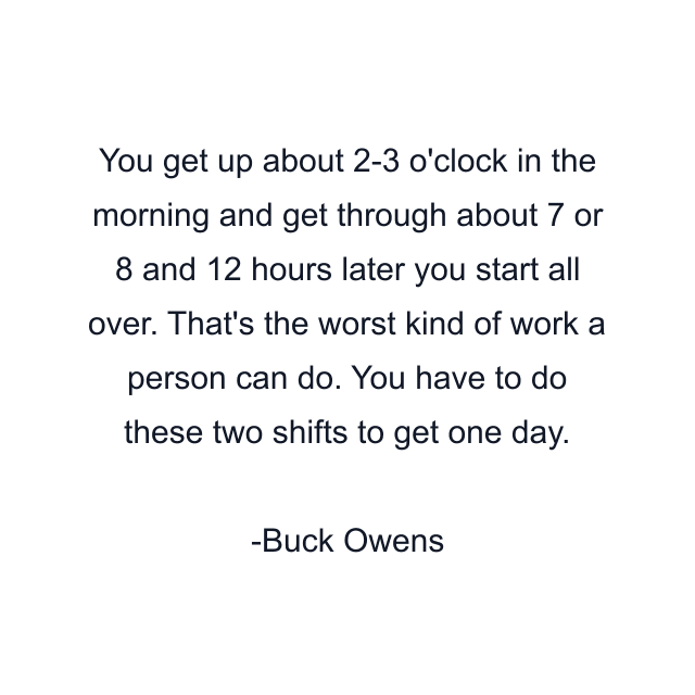 You get up about 2-3 o'clock in the morning and get through about 7 or 8 and 12 hours later you start all over. That's the worst kind of work a person can do. You have to do these two shifts to get one day.