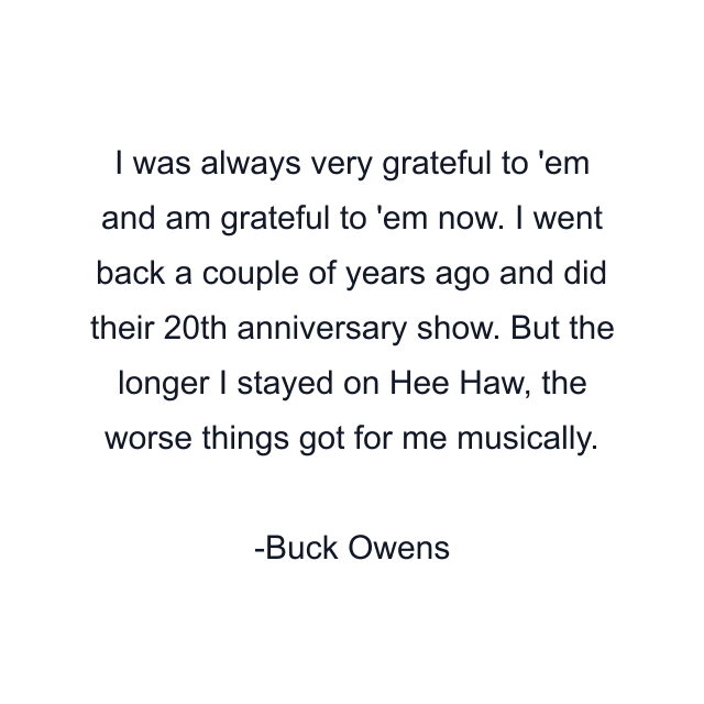 I was always very grateful to 'em and am grateful to 'em now. I went back a couple of years ago and did their 20th anniversary show. But the longer I stayed on Hee Haw, the worse things got for me musically.