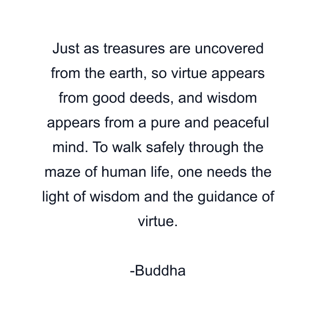 Just as treasures are uncovered from the earth, so virtue appears from good deeds, and wisdom appears from a pure and peaceful mind. To walk safely through the maze of human life, one needs the light of wisdom and the guidance of virtue.