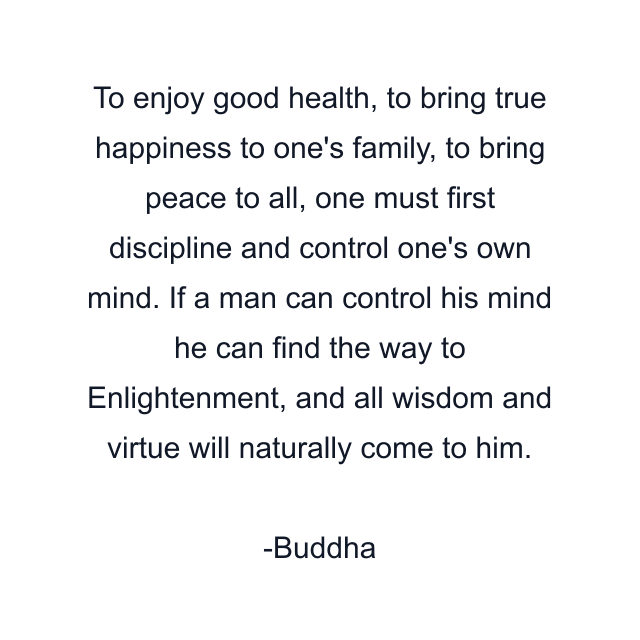 To enjoy good health, to bring true happiness to one's family, to bring peace to all, one must first discipline and control one's own mind. If a man can control his mind he can find the way to Enlightenment, and all wisdom and virtue will naturally come to him.