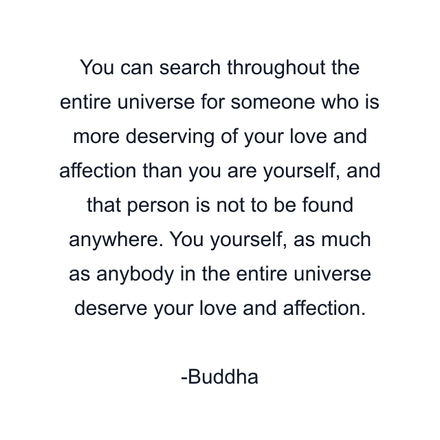 You can search throughout the entire universe for someone who is more deserving of your love and affection than you are yourself, and that person is not to be found anywhere. You yourself, as much as anybody in the entire universe deserve your love and affection.