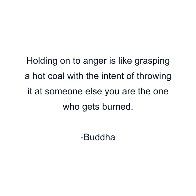 Holding on to anger is like grasping a hot coal with the intent of throwing it at someone else you are the one who gets burned.