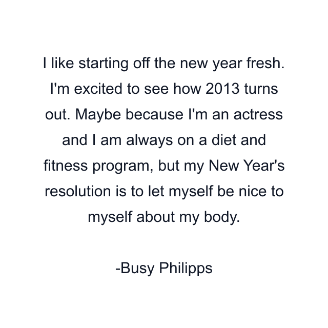 I like starting off the new year fresh. I'm excited to see how 2013 turns out. Maybe because I'm an actress and I am always on a diet and fitness program, but my New Year's resolution is to let myself be nice to myself about my body.