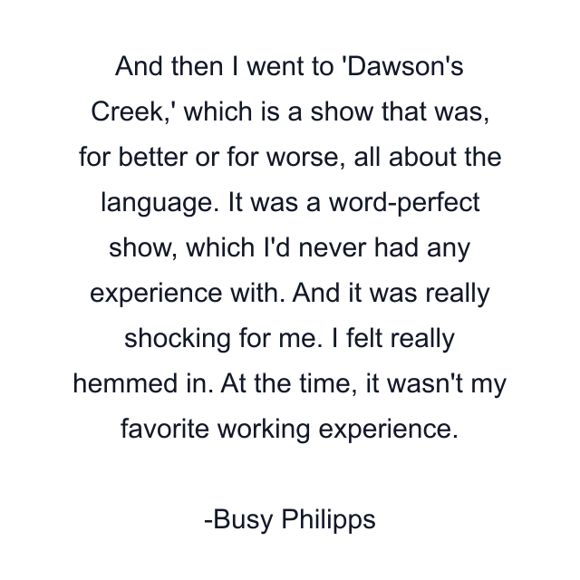 And then I went to 'Dawson's Creek,' which is a show that was, for better or for worse, all about the language. It was a word-perfect show, which I'd never had any experience with. And it was really shocking for me. I felt really hemmed in. At the time, it wasn't my favorite working experience.