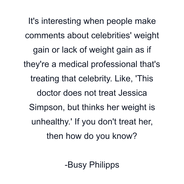 It's interesting when people make comments about celebrities' weight gain or lack of weight gain as if they're a medical professional that's treating that celebrity. Like, 'This doctor does not treat Jessica Simpson, but thinks her weight is unhealthy.' If you don't treat her, then how do you know?